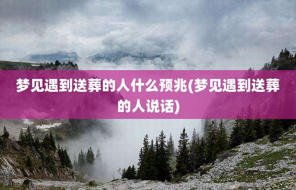 梦见遇到送葬的人什么预兆(梦见遇到送葬的人说话)