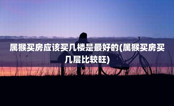 属猴买房应该买几楼是最好的(属猴买房买几层比较旺)