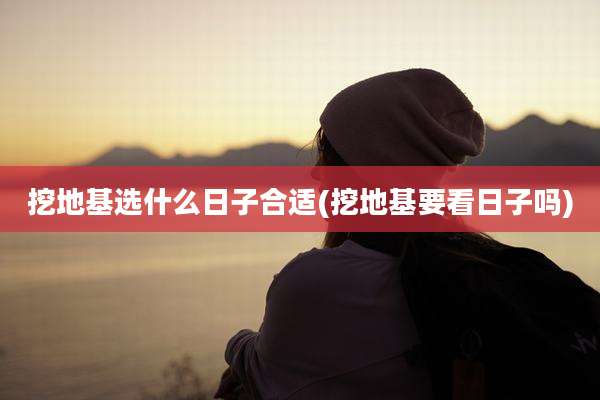 挖地基选什么日子合适(挖地基要看日子吗)