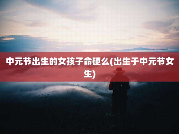 中元节出生的女孩子命硬么(出生于中元节女生)