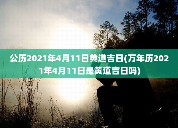 公历2021年4月11日黄道吉日(万年历2021年4月11日是黄道吉日吗)
