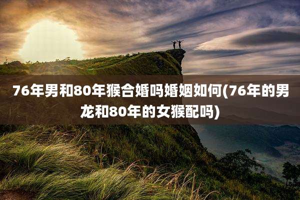 76年男和80年猴合婚吗婚姻如何(76年的男龙和80年的女猴配吗)