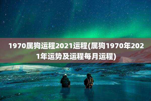 1970属狗运程2021运程(属狗1970年2021年运势及运程每月运程)