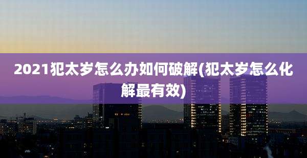 2021犯太岁怎么办如何破解(犯太岁怎么化解最有效)