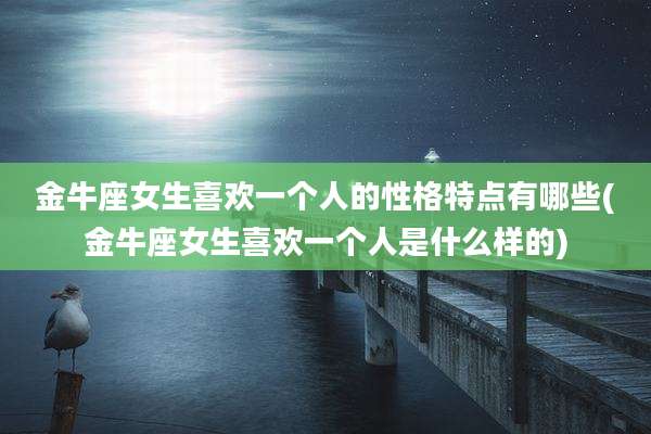 金牛座女生喜欢一个人的性格特点有哪些(金牛座女生喜欢一个人是什么样的)