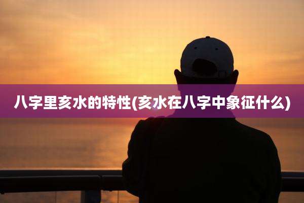 八字里亥水的特性(亥水在八字中象征什么)
