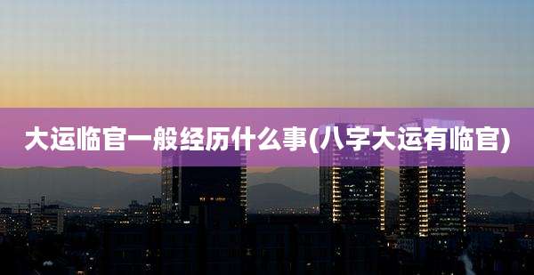 大运临官一般经历什么事(八字大运有临官)