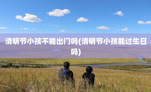 清明节小孩不能出门吗(清明节小孩能过生日吗)