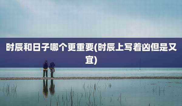 时辰和日子哪个更重要(时辰上写着凶但是又宜)