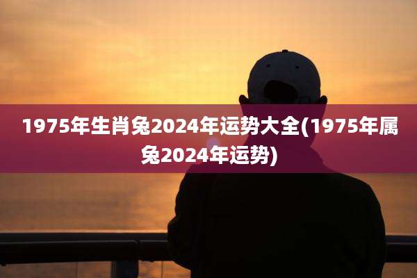 1975年生肖兔2024年运势大全(1975年属兔2024年运势)