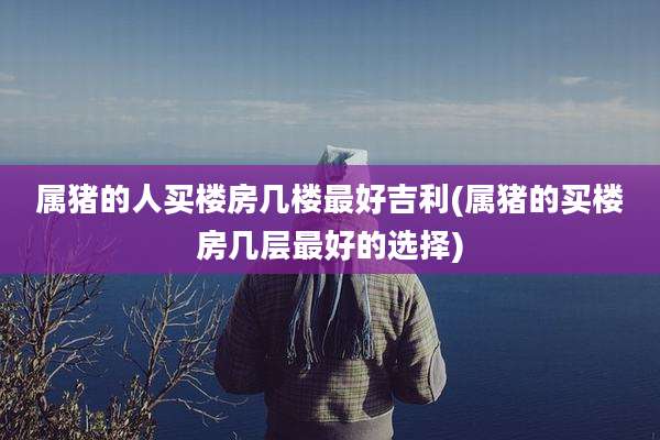 属猪的人买楼房几楼最好吉利(属猪的买楼房几层最好的选择)