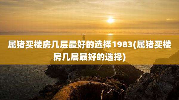 属猪买楼房几层最好的选择1983(属猪买楼房几层最好的选择)