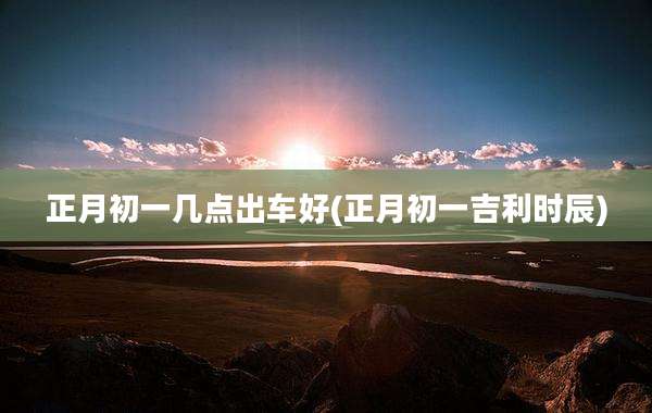 正月初一几点出车好(正月初一吉利时辰)