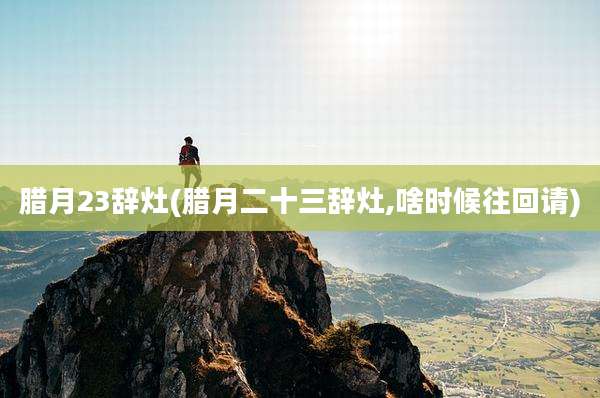 腊月23辞灶(腊月二十三辞灶,啥时候往回请)