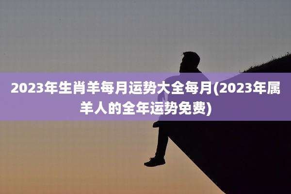 2023年生肖羊每月运势大全每月(2023年属羊人的全年运势免费)