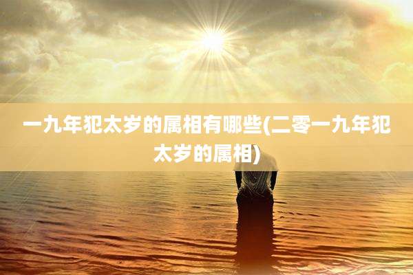 一九年犯太岁的属相有哪些(二零一九年犯太岁的属相)