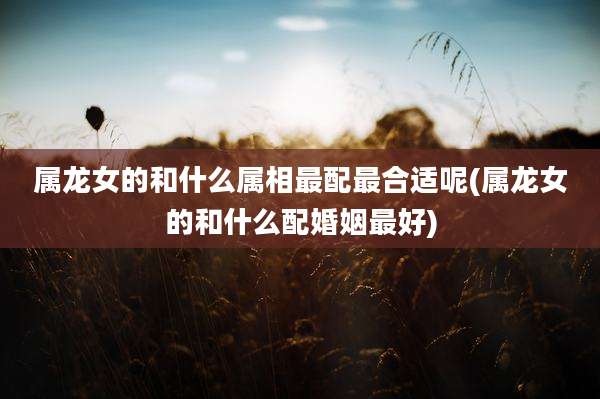 属龙女的和什么属相最配最合适呢(属龙女的和什么配婚姻最好)