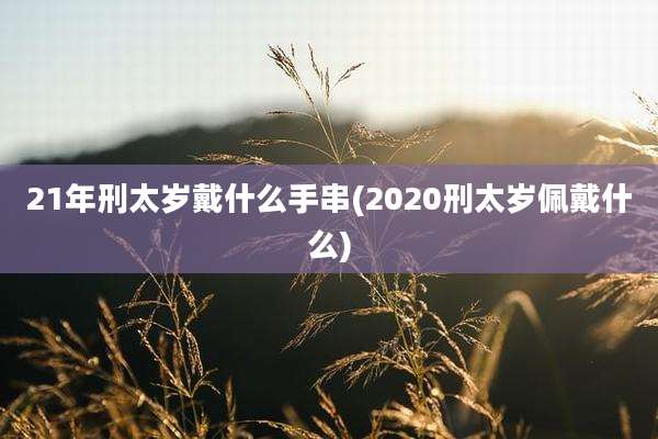 21年刑太岁戴什么手串(2020刑太岁佩戴什么)