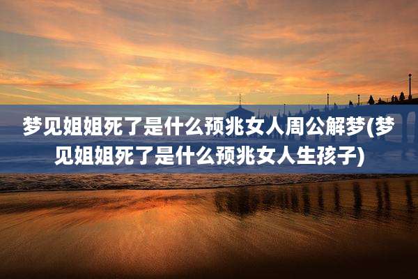 梦见姐姐死了是什么预兆女人周公解梦(梦见姐姐死了是什么预兆女人生孩子)