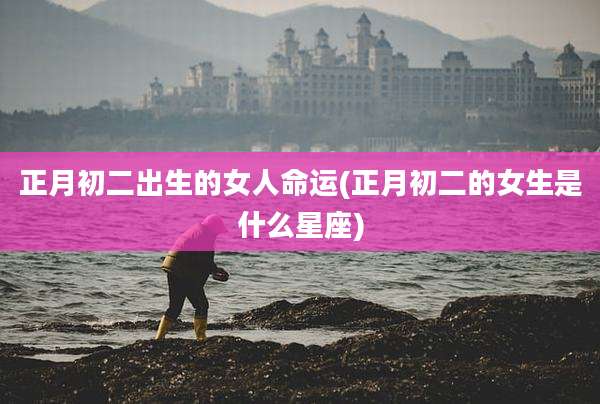 正月初二出生的女人命运(正月初二的女生是什么星座)