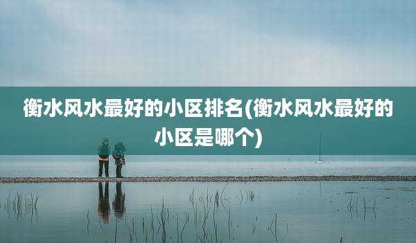 衡水风水最好的小区排名(衡水风水最好的小区是哪个)