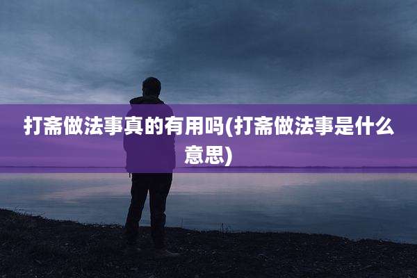打斋做法事真的有用吗(打斋做法事是什么意思)