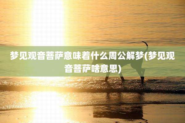 梦见观音菩萨意味着什么周公解梦(梦见观音菩萨啥意思)