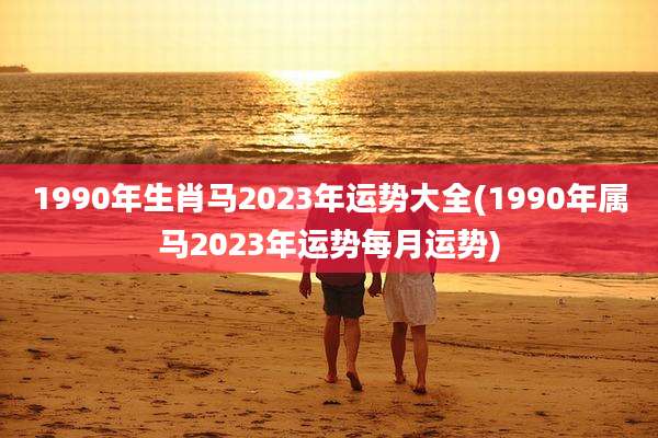 1990年生肖马2023年运势大全(1990年属马2023年运势每月运势)