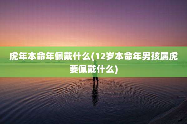 虎年本命年佩戴什么(12岁本命年男孩属虎要佩戴什么)