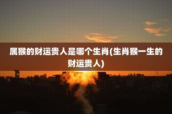 属猴的财运贵人是哪个生肖(生肖猴一生的财运贵人)