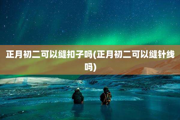 正月初二可以缝扣子吗(正月初二可以缝针线吗)