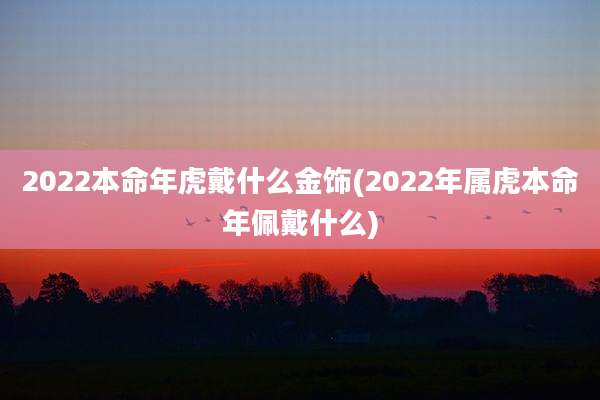 2022本命年虎戴什么金饰(2022年属虎本命年佩戴什么)
