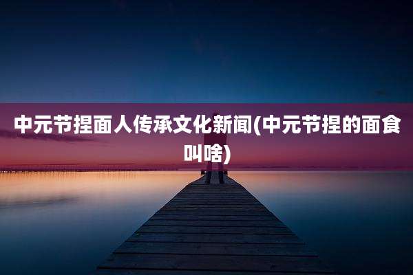 中元节捏面人传承文化新闻(中元节捏的面食叫啥)
