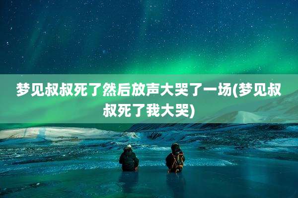 梦见叔叔死了然后放声大哭了一场(梦见叔叔死了我大哭)