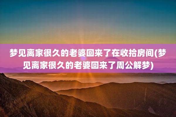 梦见离家很久的老婆回来了在收拾房间(梦见离家很久的老婆回来了周公解梦)