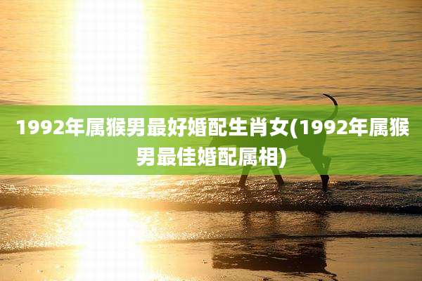 1992年属猴男最好婚配生肖女(1992年属猴男最佳婚配属相)