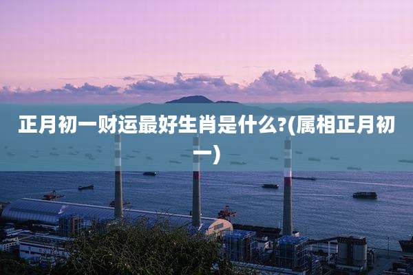 正月初一财运最好生肖是什么?(属相正月初一)