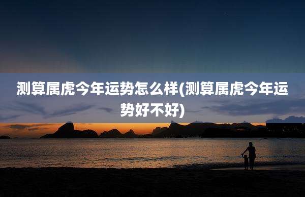 测算属虎今年运势怎么样(测算属虎今年运势好不好)