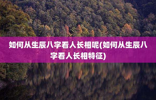 如何从生辰八字看人长相呢(如何从生辰八字看人长相特征)
