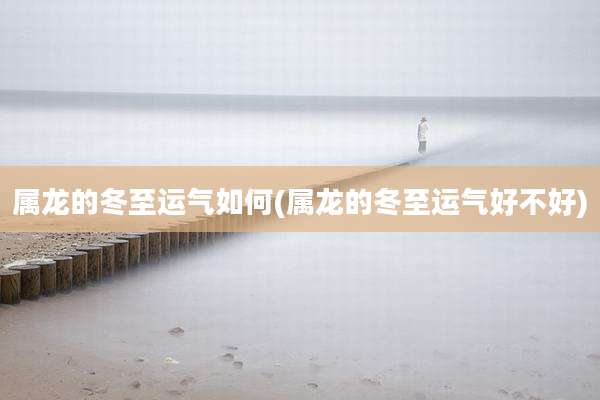 属龙的冬至运气如何(属龙的冬至运气好不好)