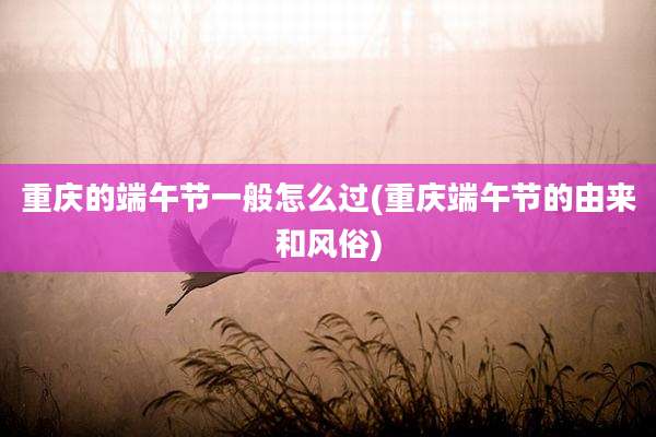 重庆的端午节一般怎么过(重庆端午节的由来和风俗)
