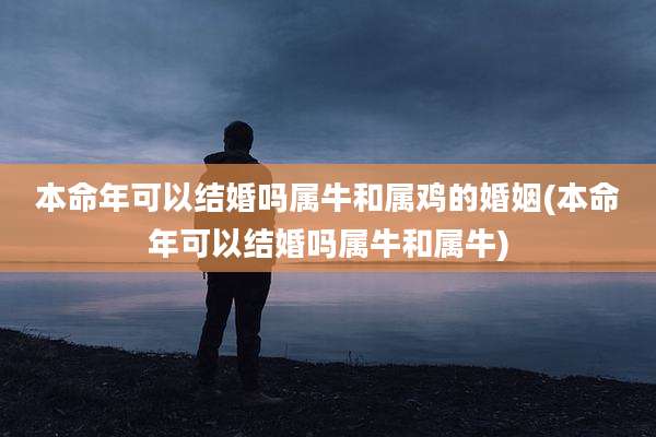 本命年可以结婚吗属牛和属鸡的婚姻(本命年可以结婚吗属牛和属牛)