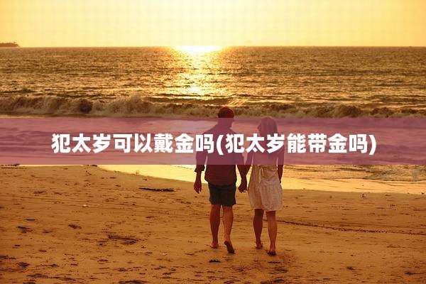 犯太岁可以戴金吗(犯太岁能带金吗)