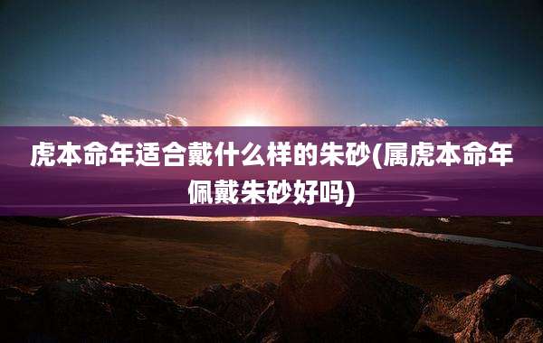 虎本命年适合戴什么样的朱砂(属虎本命年佩戴朱砂好吗)