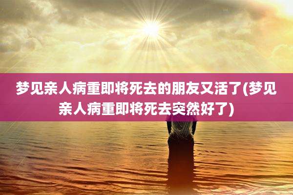 梦见亲人病重即将死去的朋友又活了(梦见亲人病重即将死去突然好了)