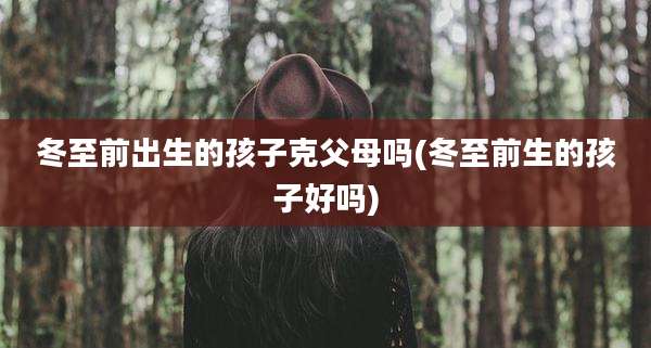 冬至前出生的孩子克父母吗(冬至前生的孩子好吗)