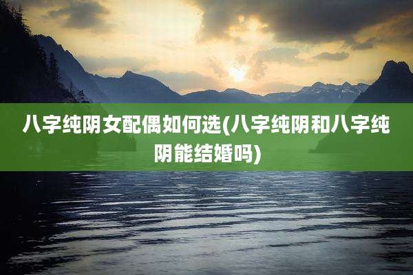 八字纯阴女配偶如何选(八字纯阴和八字纯阴能结婚吗)
