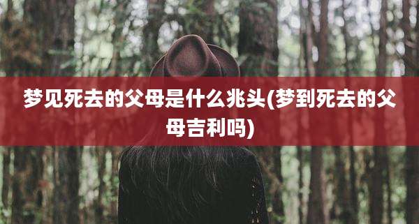 梦见死去的父母是什么兆头(梦到死去的父母吉利吗)