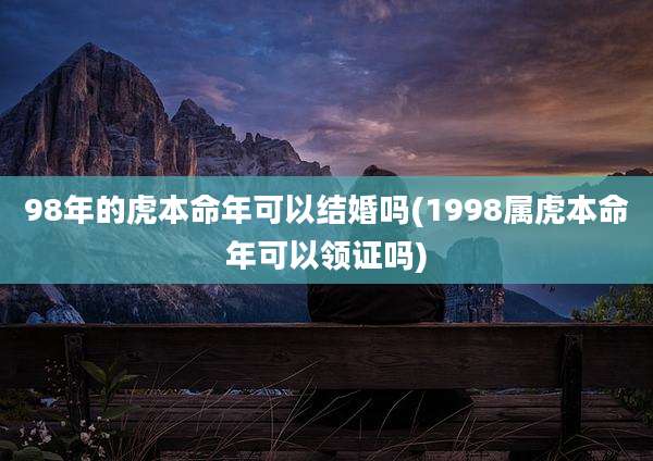98年的虎本命年可以结婚吗(1998属虎本命年可以领证吗)