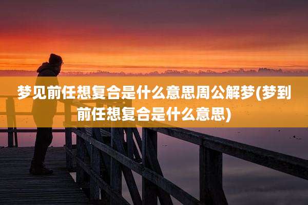 梦见前任想复合是什么意思周公解梦(梦到前任想复合是什么意思)